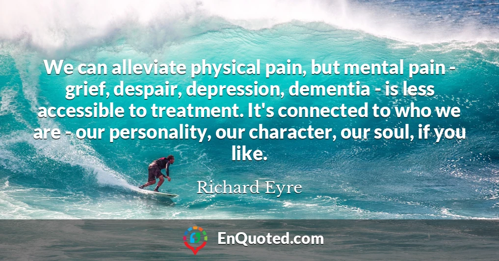 We can alleviate physical pain, but mental pain - grief, despair, depression, dementia - is less accessible to treatment. It's connected to who we are - our personality, our character, our soul, if you like.