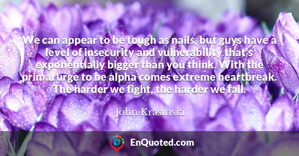We can appear to be tough as nails, but guys have a level of insecurity and vulnerability that's exponentially bigger than you think. With the primal urge to be alpha comes extreme heartbreak. The harder we fight, the harder we fall.