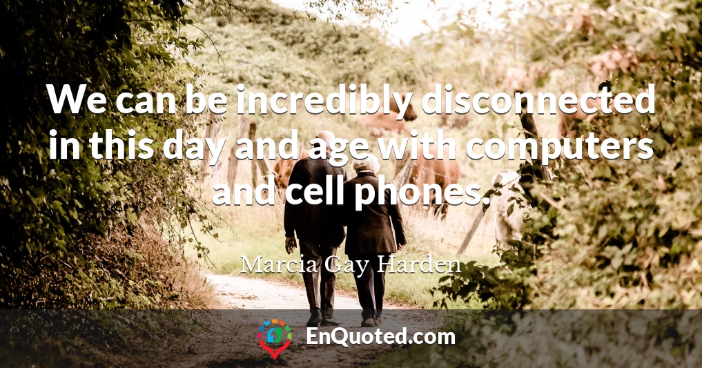 We can be incredibly disconnected in this day and age with computers and cell phones.