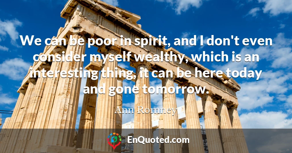 We can be poor in spirit, and I don't even consider myself wealthy, which is an interesting thing, it can be here today and gone tomorrow.