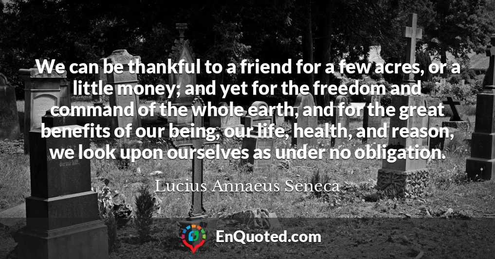 We can be thankful to a friend for a few acres, or a little money; and yet for the freedom and command of the whole earth, and for the great benefits of our being, our life, health, and reason, we look upon ourselves as under no obligation.