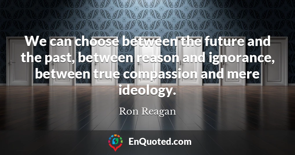We can choose between the future and the past, between reason and ignorance, between true compassion and mere ideology.