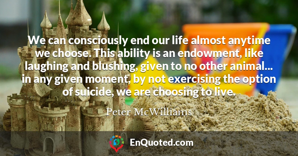 We can consciously end our life almost anytime we choose. This ability is an endowment, like laughing and blushing, given to no other animal... in any given moment, by not exercising the option of suicide, we are choosing to live.