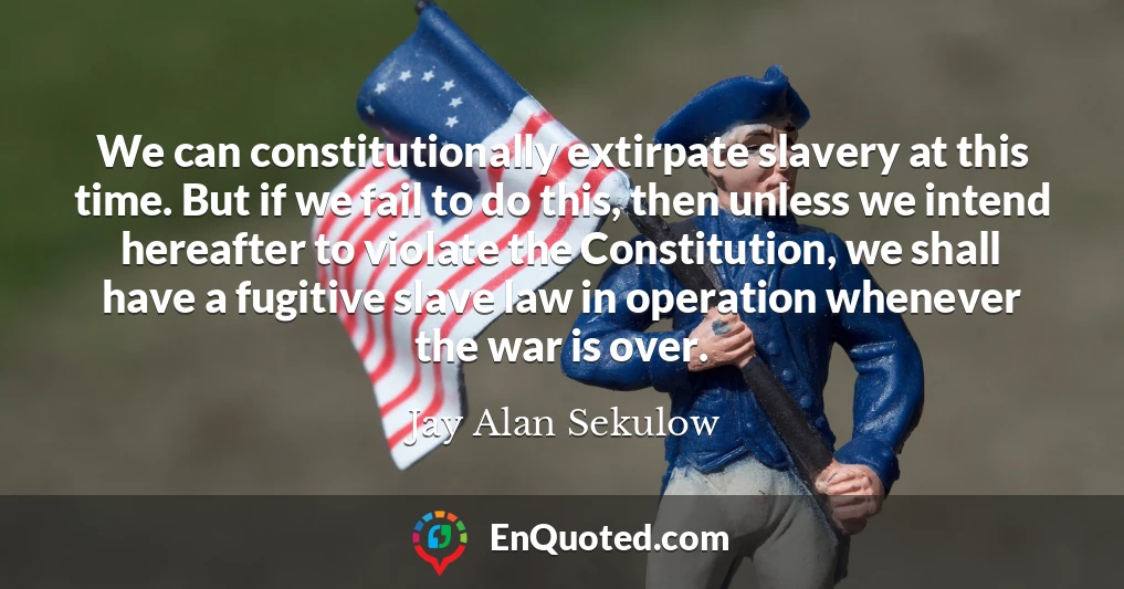 We can constitutionally extirpate slavery at this time. But if we fail to do this, then unless we intend hereafter to violate the Constitution, we shall have a fugitive slave law in operation whenever the war is over.