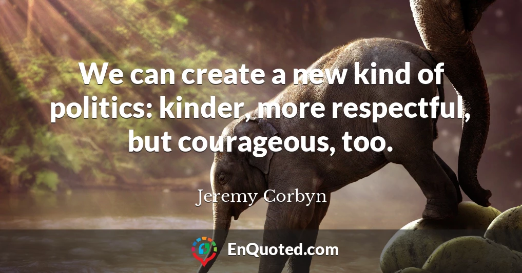 We can create a new kind of politics: kinder, more respectful, but courageous, too.