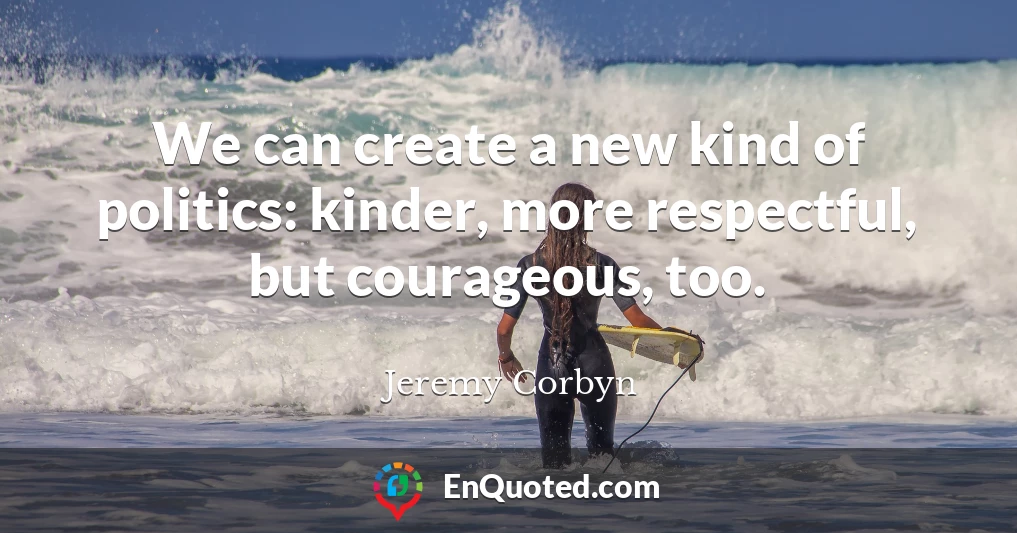 We can create a new kind of politics: kinder, more respectful, but courageous, too.