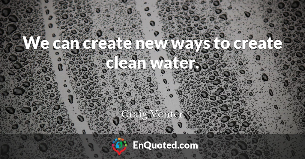 We can create new ways to create clean water.