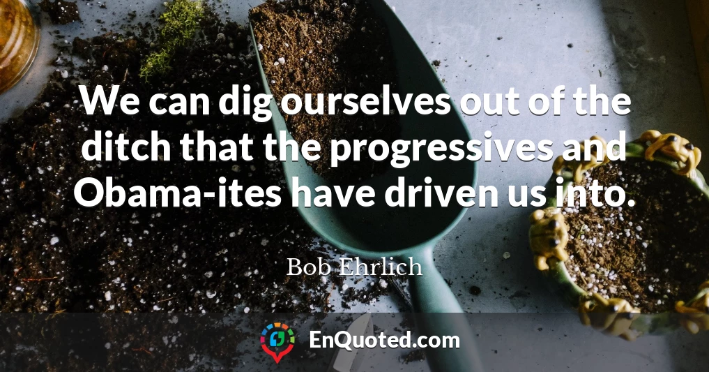 We can dig ourselves out of the ditch that the progressives and Obama-ites have driven us into.