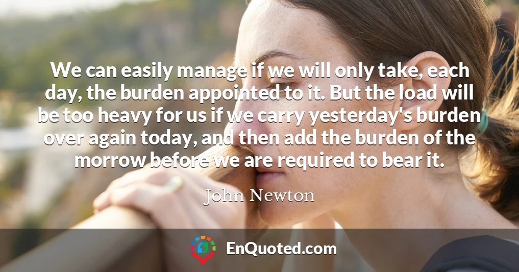 We can easily manage if we will only take, each day, the burden appointed to it. But the load will be too heavy for us if we carry yesterday's burden over again today, and then add the burden of the morrow before we are required to bear it.