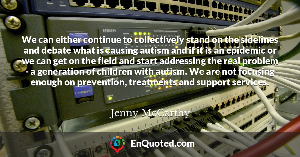 We can either continue to collectively stand on the sidelines and debate what is causing autism and if it is an epidemic or we can get on the field and start addressing the real problem - a generation of children with autism. We are not focusing enough on prevention, treatments and support services.