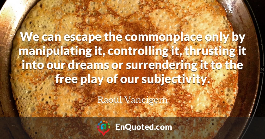 We can escape the commonplace only by manipulating it, controlling it, thrusting it into our dreams or surrendering it to the free play of our subjectivity.