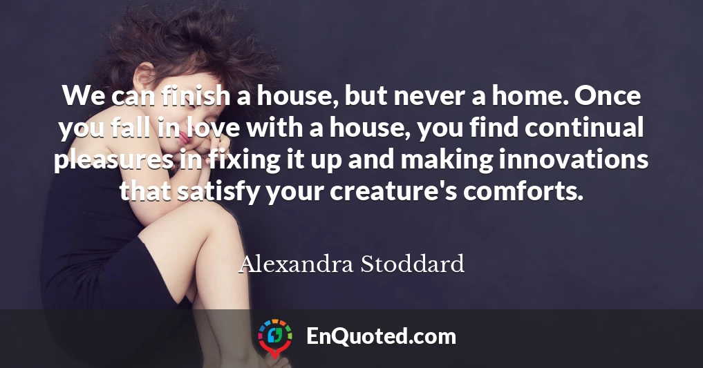 We can finish a house, but never a home. Once you fall in love with a house, you find continual pleasures in fixing it up and making innovations that satisfy your creature's comforts.