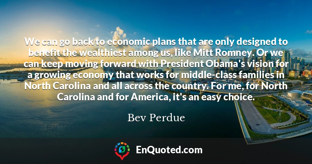 We can go back to economic plans that are only designed to benefit the wealthiest among us, like Mitt Romney. Or we can keep moving forward with President Obama's vision for a growing economy that works for middle-class families in North Carolina and all across the country. For me, for North Carolina and for America, it's an easy choice.
