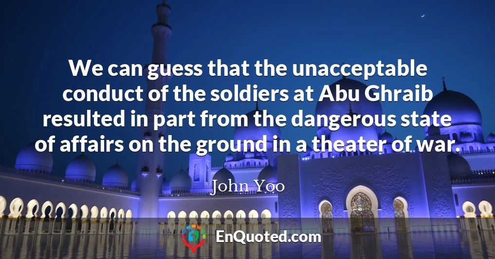 We can guess that the unacceptable conduct of the soldiers at Abu Ghraib resulted in part from the dangerous state of affairs on the ground in a theater of war.