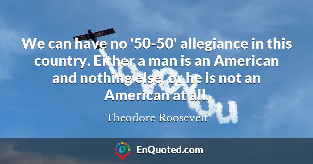 We can have no '50-50' allegiance in this country. Either a man is an American and nothing else, or he is not an American at all.