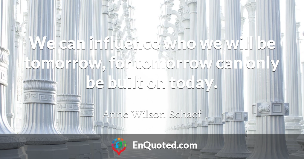 We can influence who we will be tomorrow, for tomorrow can only be built on today.