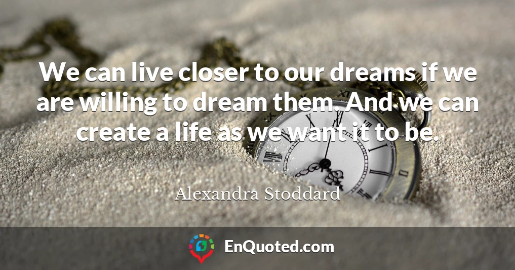 We can live closer to our dreams if we are willing to dream them. And we can create a life as we want it to be.