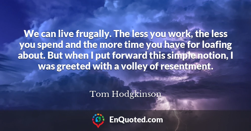 We can live frugally. The less you work, the less you spend and the more time you have for loafing about. But when I put forward this simple notion, I was greeted with a volley of resentment.