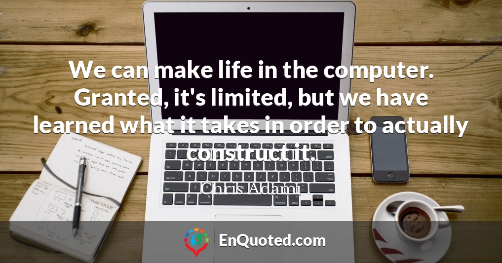 We can make life in the computer. Granted, it's limited, but we have learned what it takes in order to actually construct it.