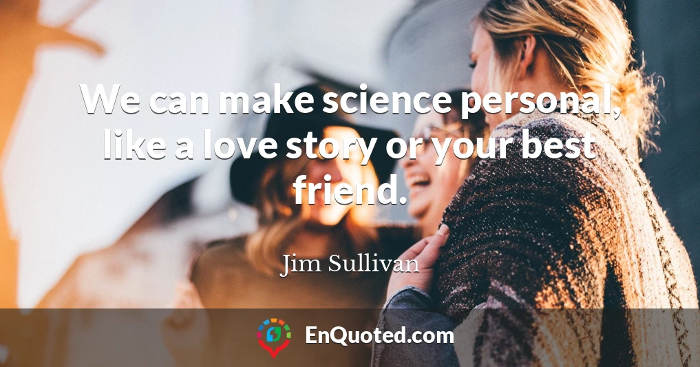 We can make science personal, like a love story or your best friend.