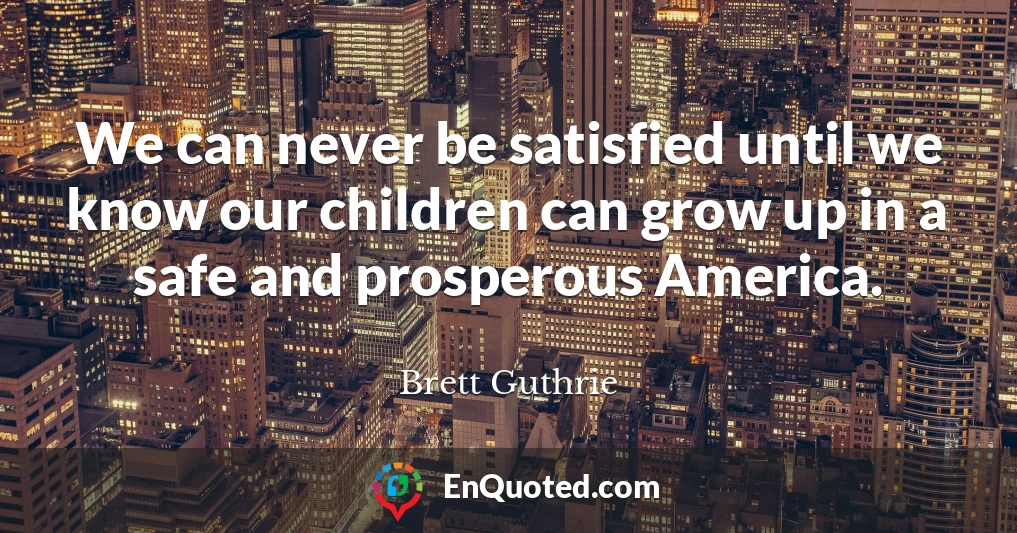 We can never be satisfied until we know our children can grow up in a safe and prosperous America.