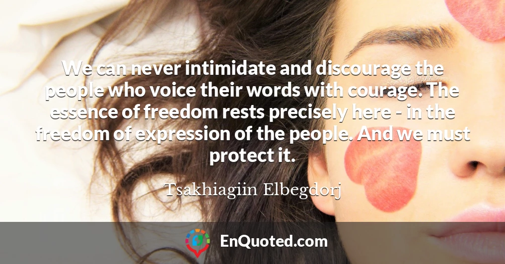 We can never intimidate and discourage the people who voice their words with courage. The essence of freedom rests precisely here - in the freedom of expression of the people. And we must protect it.