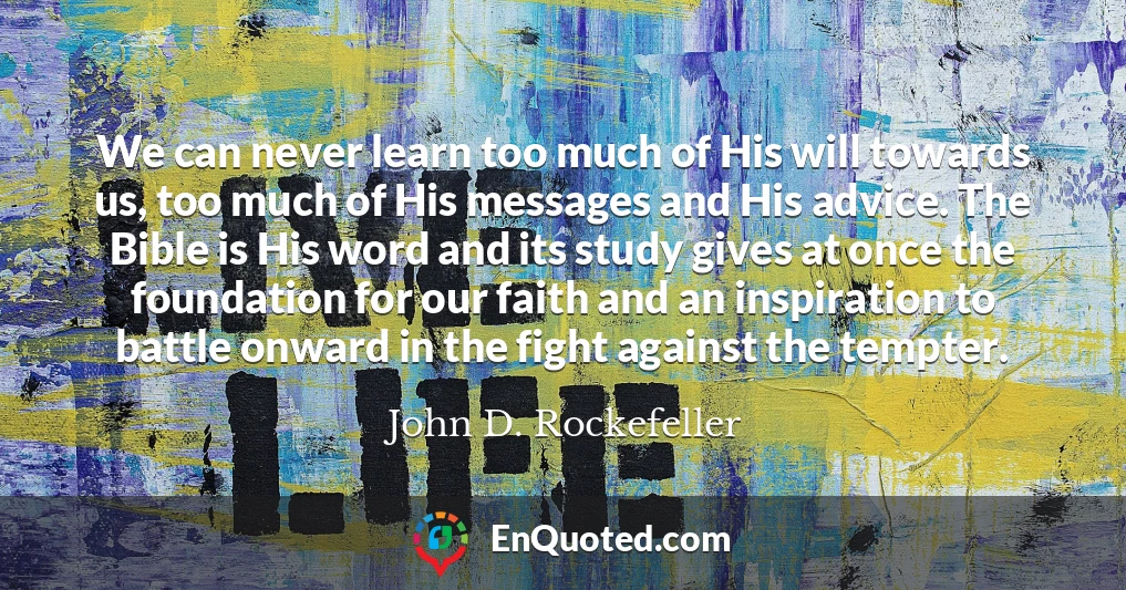 We can never learn too much of His will towards us, too much of His messages and His advice. The Bible is His word and its study gives at once the foundation for our faith and an inspiration to battle onward in the fight against the tempter.