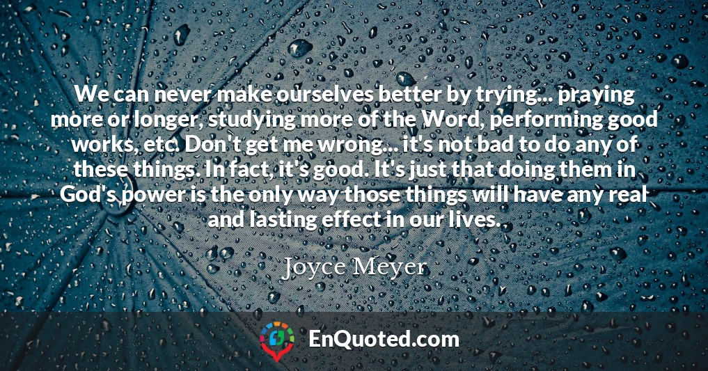 We can never make ourselves better by trying... praying more or longer, studying more of the Word, performing good works, etc. Don't get me wrong... it's not bad to do any of these things. In fact, it's good. It's just that doing them in God's power is the only way those things will have any real and lasting effect in our lives.