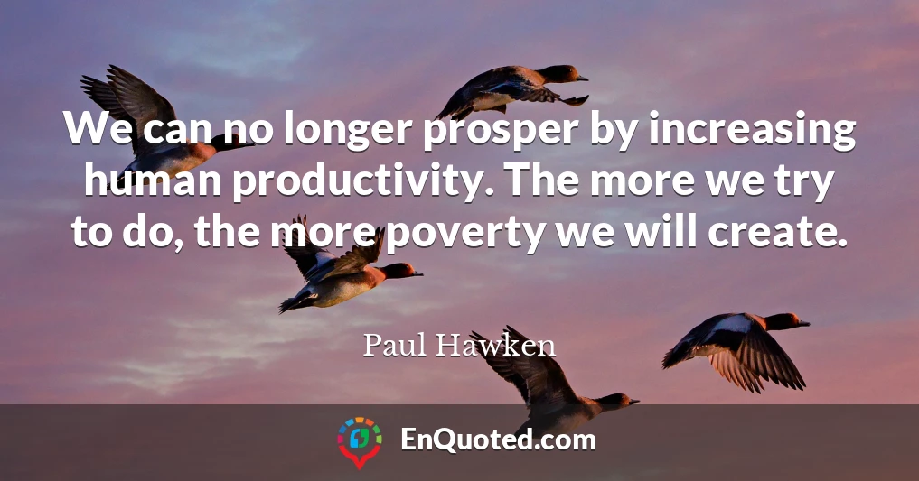 We can no longer prosper by increasing human productivity. The more we try to do, the more poverty we will create.