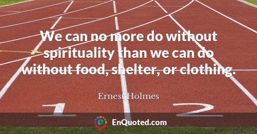 We can no more do without spirituality than we can do without food, shelter, or clothing.