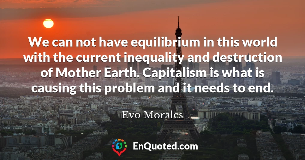 We can not have equilibrium in this world with the current inequality and destruction of Mother Earth. Capitalism is what is causing this problem and it needs to end.