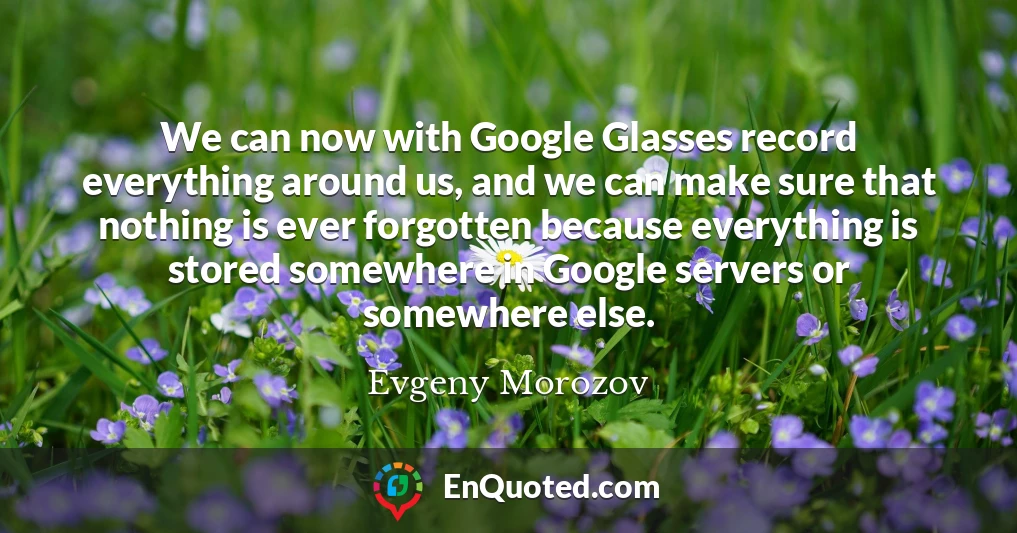 We can now with Google Glasses record everything around us, and we can make sure that nothing is ever forgotten because everything is stored somewhere in Google servers or somewhere else.