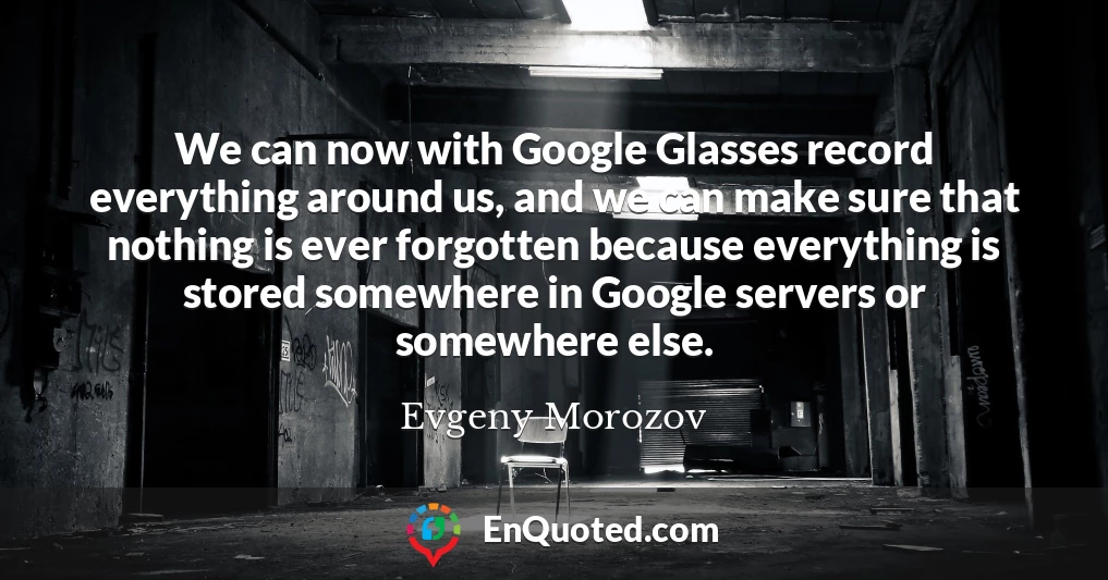 We can now with Google Glasses record everything around us, and we can make sure that nothing is ever forgotten because everything is stored somewhere in Google servers or somewhere else.