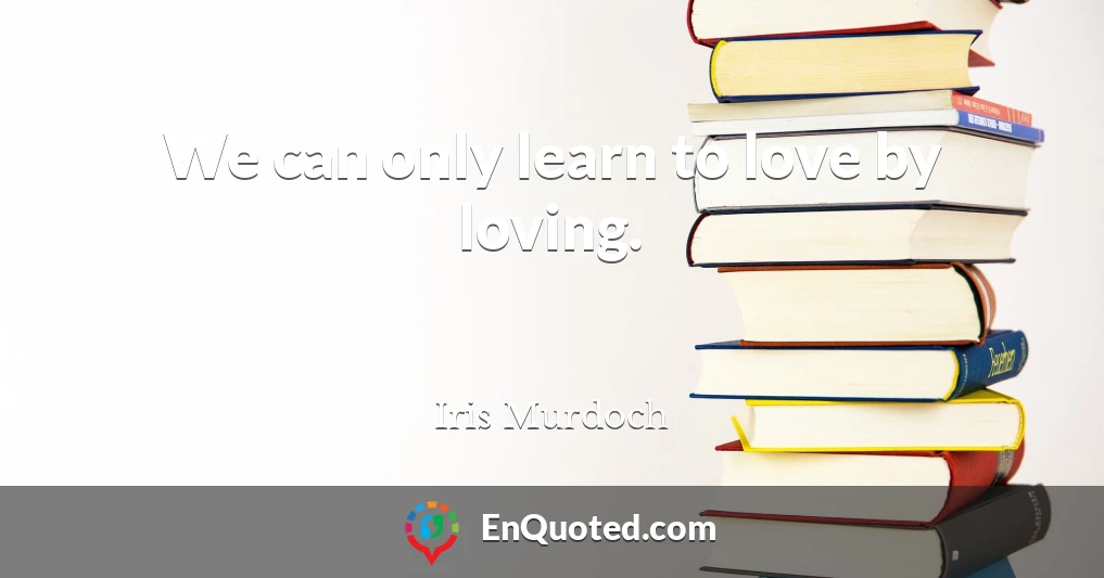 We can only learn to love by loving.