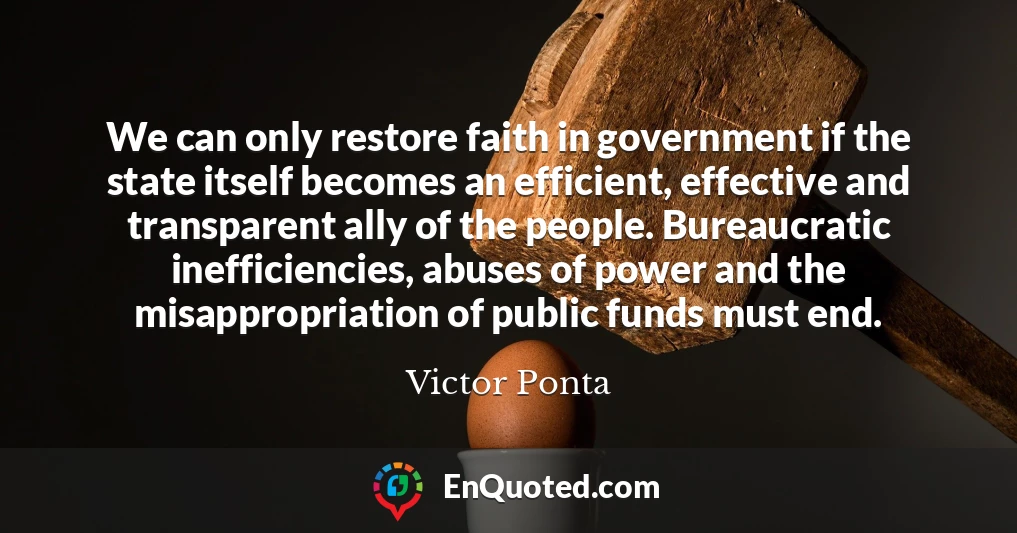 We can only restore faith in government if the state itself becomes an efficient, effective and transparent ally of the people. Bureaucratic inefficiencies, abuses of power and the misappropriation of public funds must end.