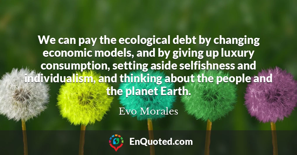 We can pay the ecological debt by changing economic models, and by giving up luxury consumption, setting aside selfishness and individualism, and thinking about the people and the planet Earth.