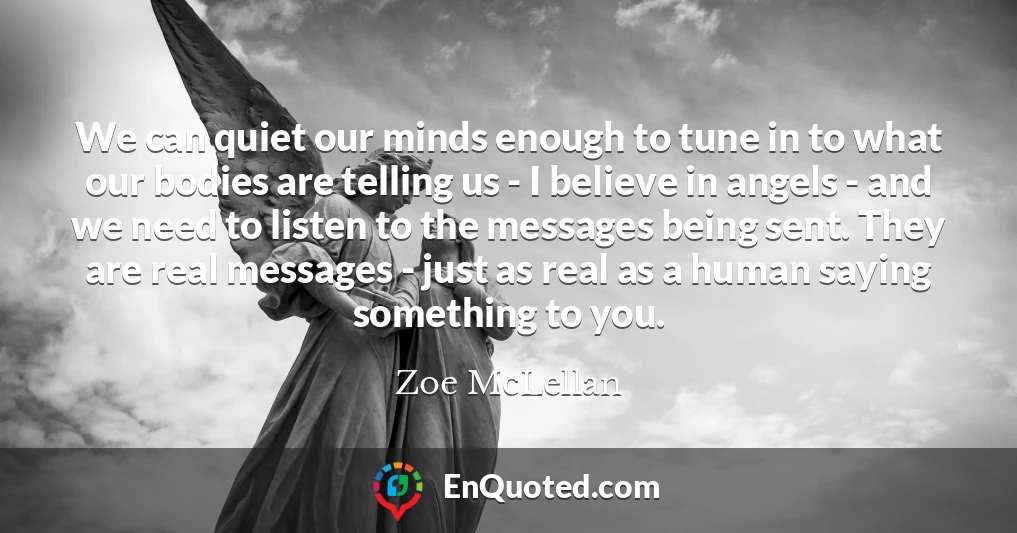 We can quiet our minds enough to tune in to what our bodies are telling us - I believe in angels - and we need to listen to the messages being sent. They are real messages - just as real as a human saying something to you.
