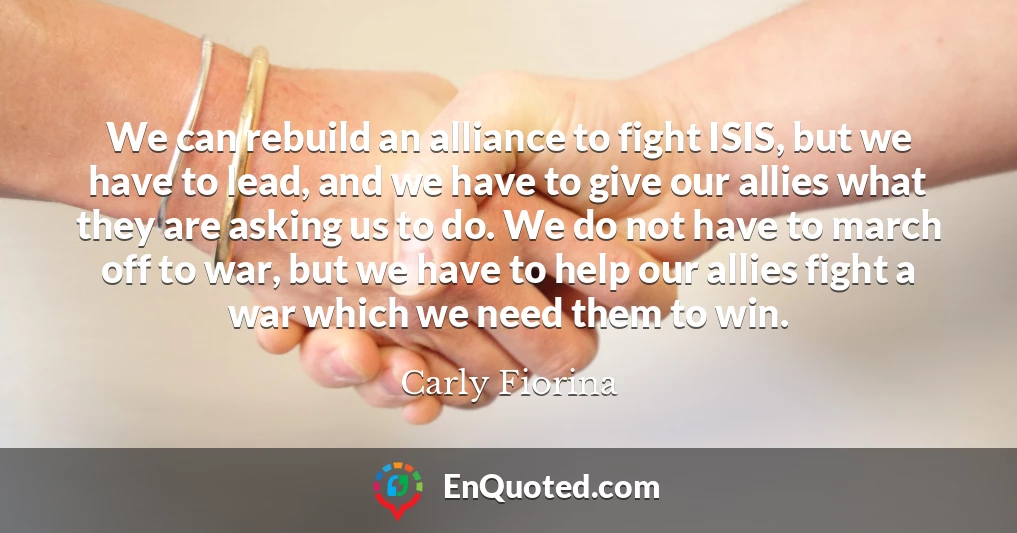 We can rebuild an alliance to fight ISIS, but we have to lead, and we have to give our allies what they are asking us to do. We do not have to march off to war, but we have to help our allies fight a war which we need them to win.