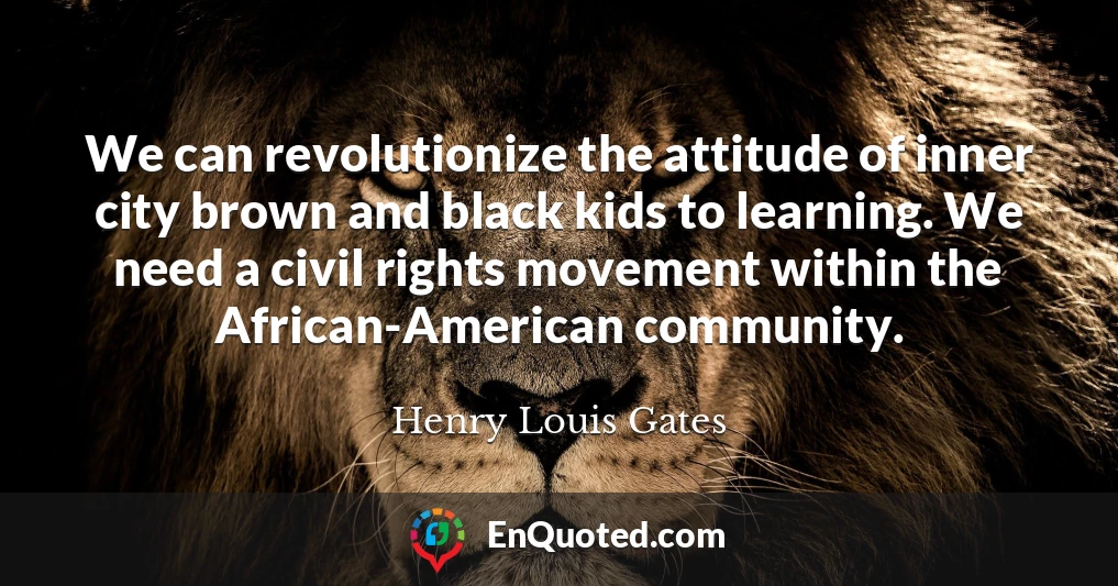 We can revolutionize the attitude of inner city brown and black kids to learning. We need a civil rights movement within the African-American community.