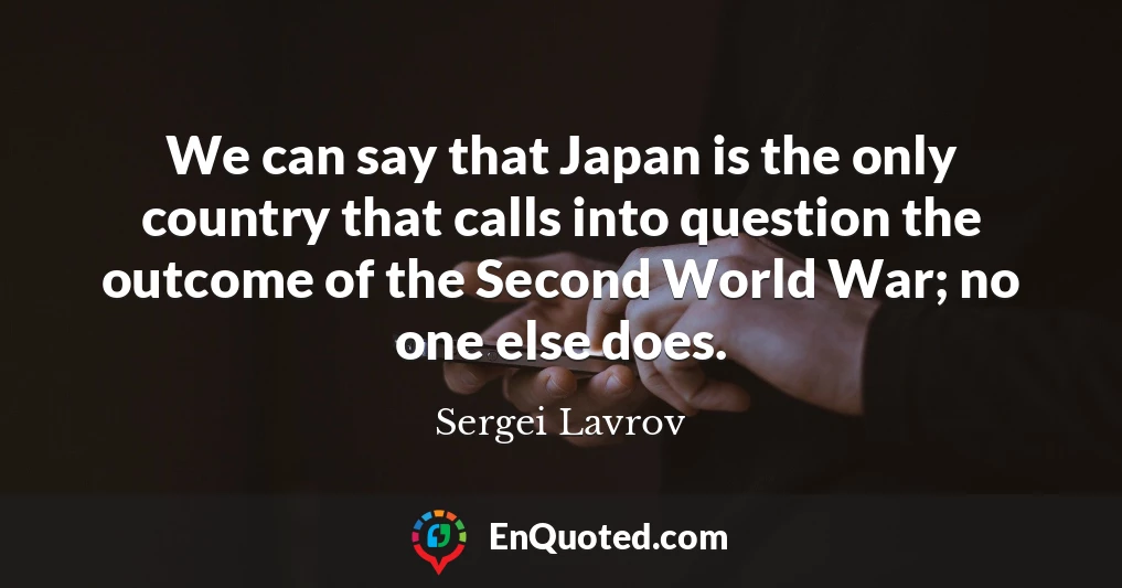 We can say that Japan is the only country that calls into question the outcome of the Second World War; no one else does.
