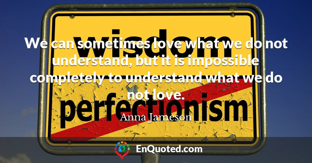 We can sometimes love what we do not understand, but it is impossible completely to understand what we do not love.