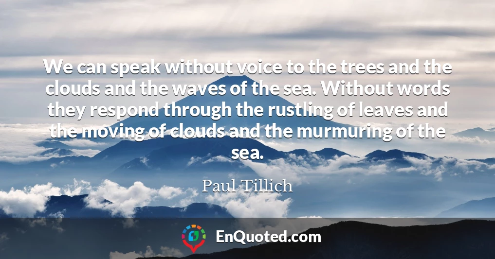 We can speak without voice to the trees and the clouds and the waves of the sea. Without words they respond through the rustling of leaves and the moving of clouds and the murmuring of the sea.