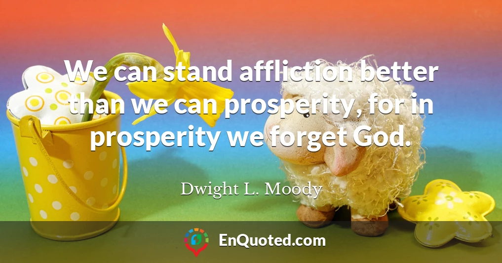 We can stand affliction better than we can prosperity, for in prosperity we forget God.