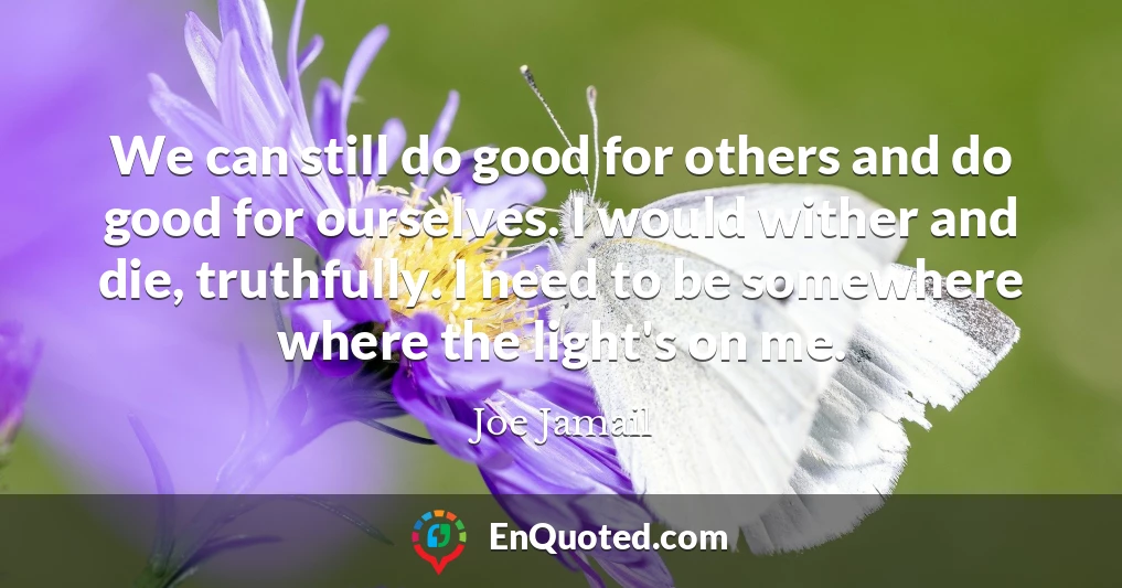 We can still do good for others and do good for ourselves. I would wither and die, truthfully. I need to be somewhere where the light's on me.