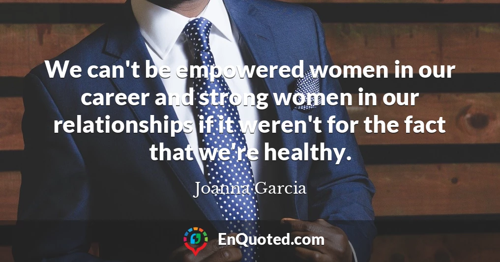 We can't be empowered women in our career and strong women in our relationships if it weren't for the fact that we're healthy.