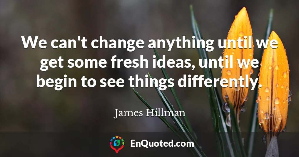 We can't change anything until we get some fresh ideas, until we begin to see things differently.