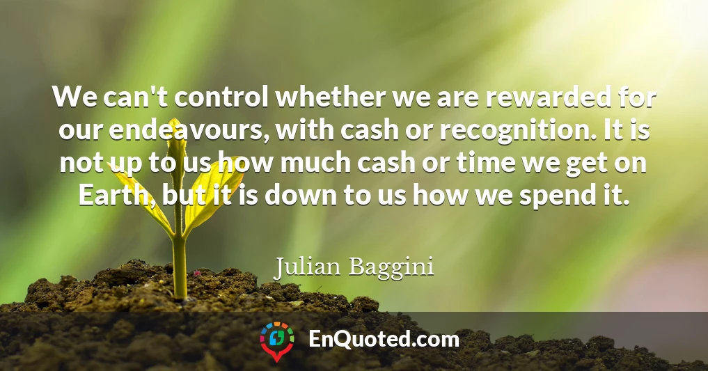 We can't control whether we are rewarded for our endeavours, with cash or recognition. It is not up to us how much cash or time we get on Earth, but it is down to us how we spend it.