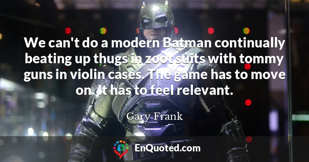We can't do a modern Batman continually beating up thugs in zoot suits with tommy guns in violin cases. The game has to move on. It has to feel relevant.