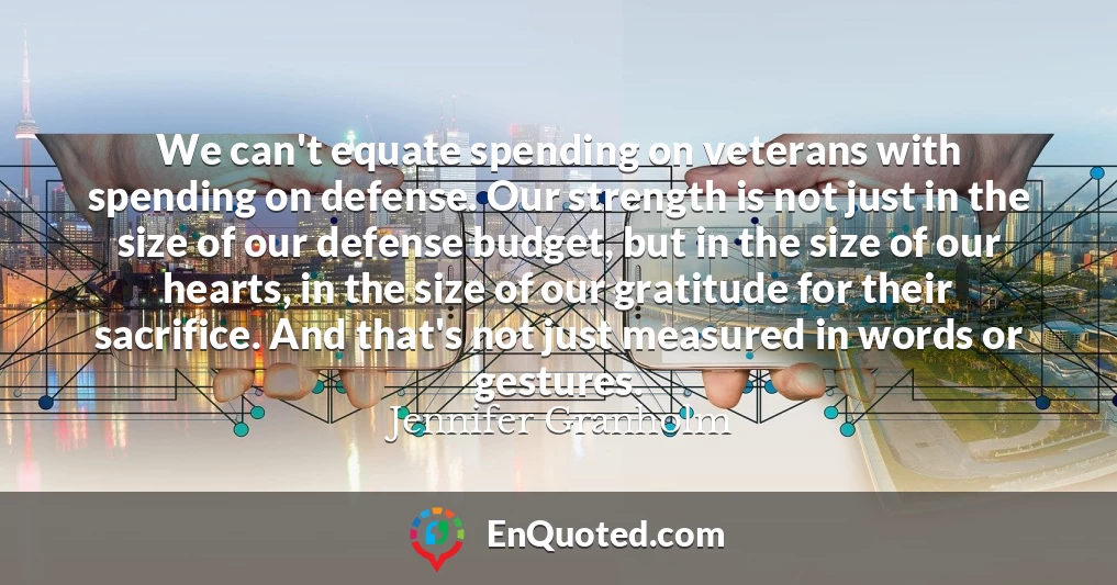 We can't equate spending on veterans with spending on defense. Our strength is not just in the size of our defense budget, but in the size of our hearts, in the size of our gratitude for their sacrifice. And that's not just measured in words or gestures.