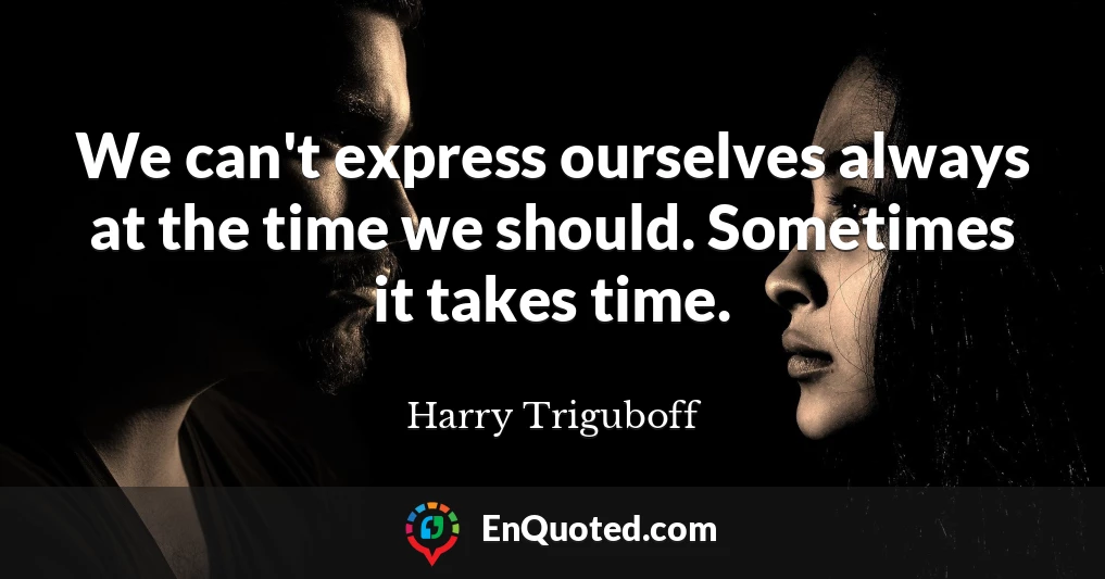 We can't express ourselves always at the time we should. Sometimes it takes time.
